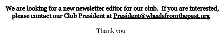 We are looking for a new newsletter editor for our club.  If you are interested, please contact our Club President at President@wheelsfromthepast.org  Thank you